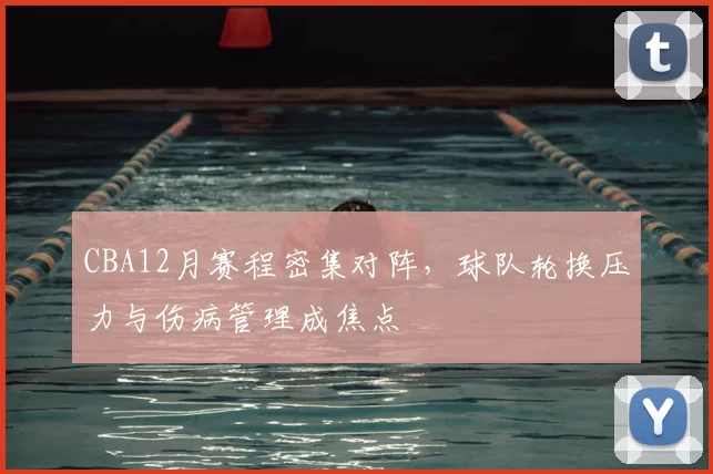 CBA12月赛程密集对阵,球队轮换压力与伤病管理成焦点