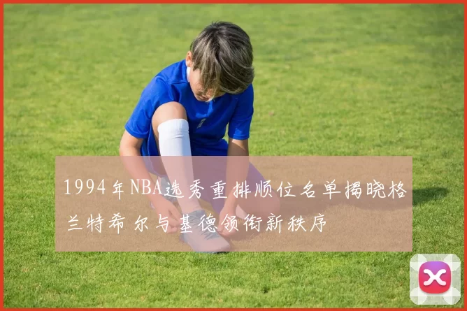 1994年NBA选秀重排顺位名单揭晓格兰特希尔与基德领衔新秩序