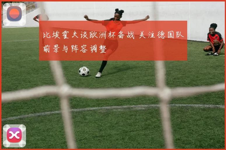 比埃霍夫谈欧洲杯备战 关注德国队前景与阵容调整