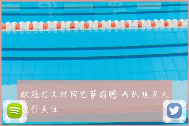 欧冠尤文对阵巴萨前瞻 两队焦点大战引关注
