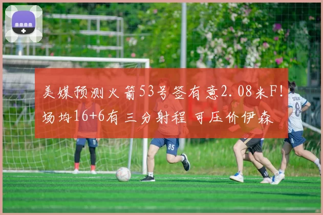 美媒预测火箭53号签有意2.08米F!场均16+6有三分射程 可压价伊森