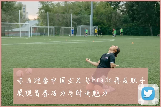 赤马迎春中国女足与Prada再度联手展现青春活力与时尚魅力