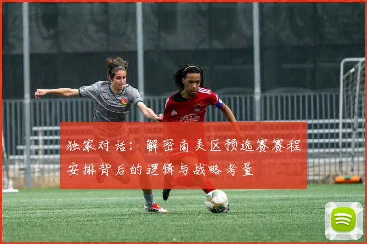 独家对话：解密南美区预选赛赛程安排背后的逻辑与战略考量
